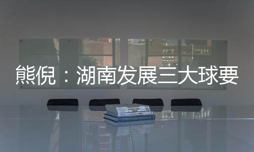 熊倪:湖南发展三大球要久久为功 为国家输送人才