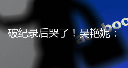 破纪录后哭了!吴艳妮:有机会为国争光就要战斗到底