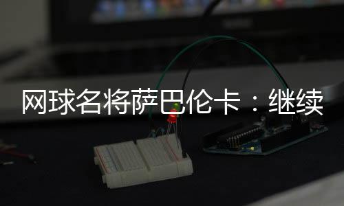 网球名将萨巴伦卡:继续努力做郑钦文面前的那座山