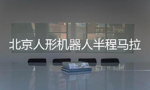 北京人形机器人半程马拉松将启 机器人跑马有何难点?