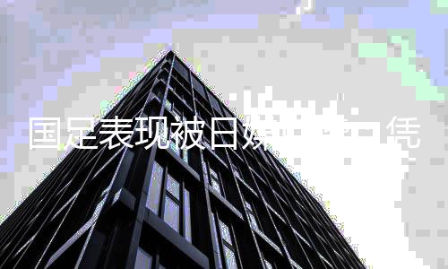 国足表现被日媒点赞:凭借世预赛首场胜利迎来了希望
