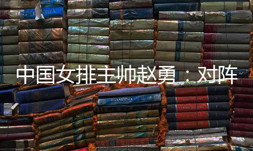 中国女排主帅赵勇:对阵法国队立足于自身发挥
