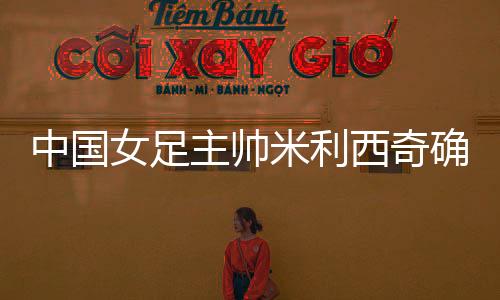 中国女足主帅米利西奇确定离任,足协无需支付违约金