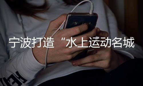 宁波打造“水上运动名城” 世帆联主席:为中国帆船发展提振信心