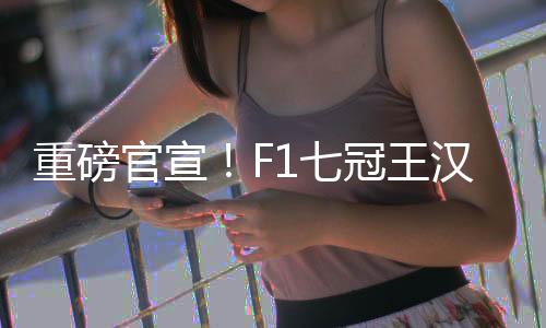 重磅官宣!F1七冠王汉密尔顿将转投法拉利!