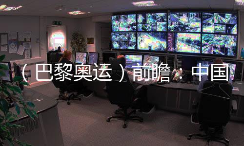 (巴黎奥运)前瞻:中国奥运代表团水陆并进力求新突破